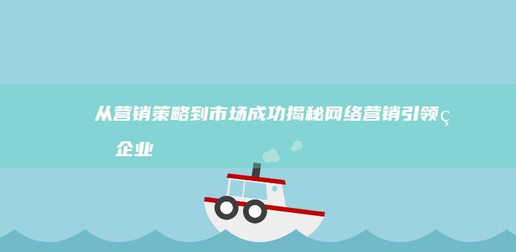 从营销策略到市场成功：揭秘网络营销引领的企业增长传奇